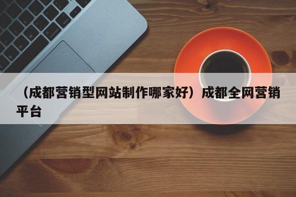 （成都营销型网站制作哪家好）成都全网营销平台