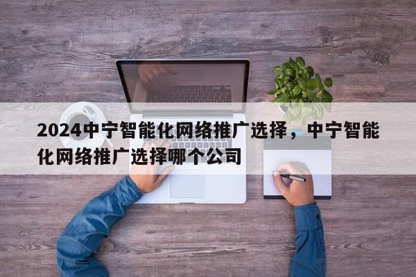 2024中宁智能化网络推广选择，中宁智能化网络推广选择哪个公司