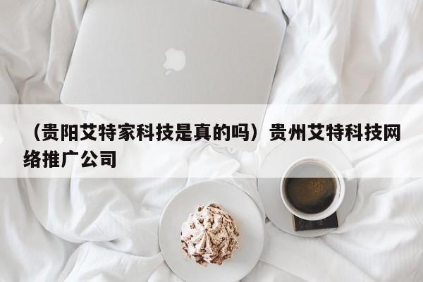 （贵阳艾特家科技是真的吗）贵州艾特科技网络推广公司