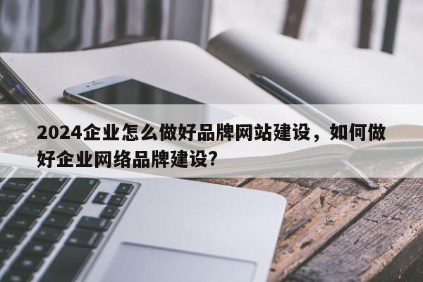 2024企业怎么做好品牌网站建设，如何做好企业网络品牌建设?