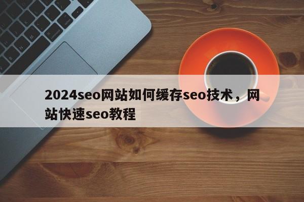 2024seo网站如何缓存seo技术，网站快速seo教程