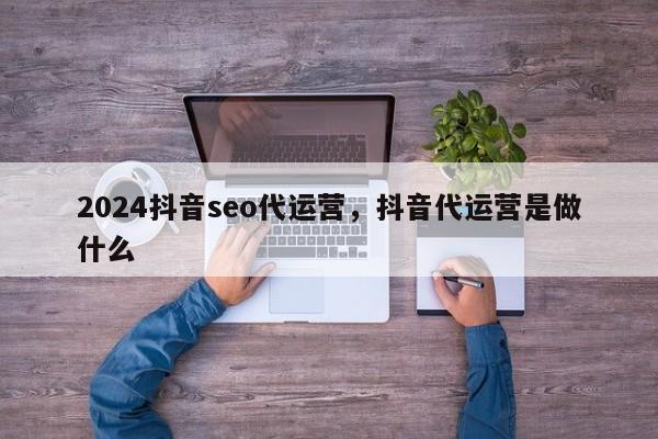 2024抖音seo代运营，抖音代运营是做什么