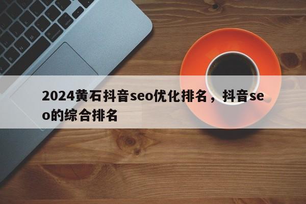 2024黄石抖音seo优化排名，抖音seo的综合排名