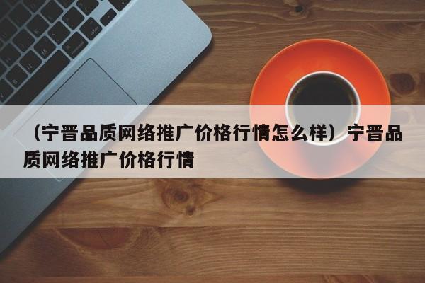 （宁晋品质网络推广价格行情怎么样）宁晋品质网络推广价格行情