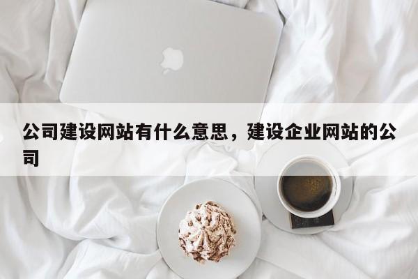 公司建设网站有什么意思，建设企业网站的公司