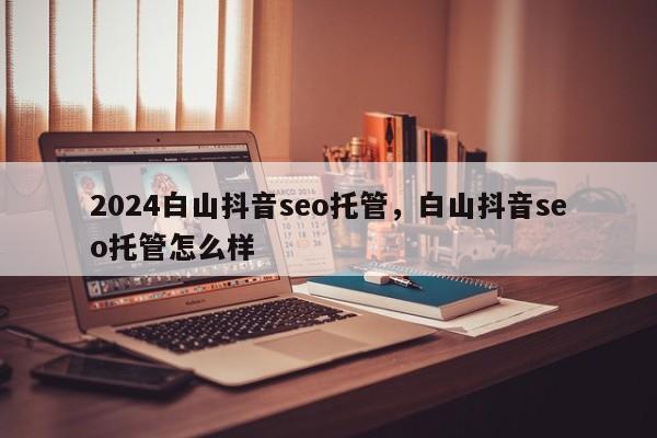 2024白山抖音seo托管，白山抖音seo托管怎么样