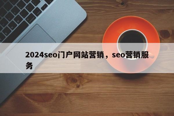 2024seo门户网站营销，seo营销服务