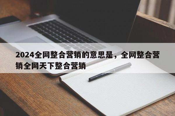 2024全网整合营销的意思是，全网整合营销全网天下整合营销