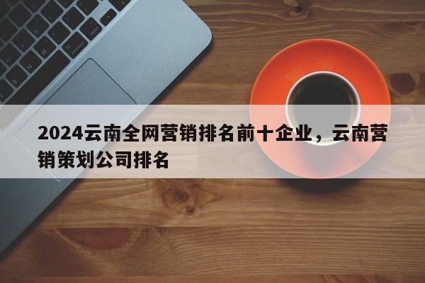 2024云南全网营销排名前十企业，云南营销策划公司排名