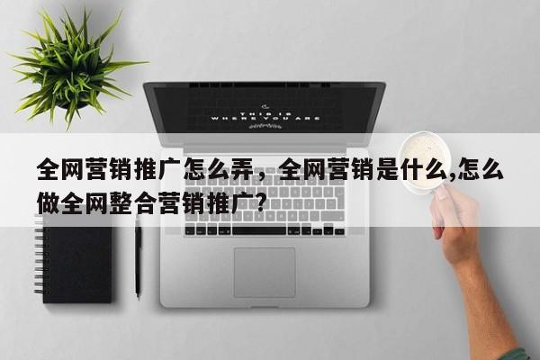 全网营销推广怎么弄，全网营销是什么,怎么做全网整合营销推广?