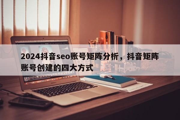 2024抖音seo账号矩阵分析，抖音矩阵账号创建的四大方式