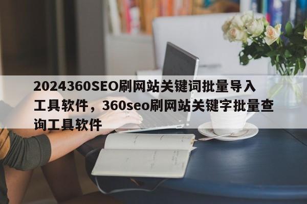 2024360SEO刷网站关键词批量导入工具软件，360seo刷网站关键字批量查询工具软件