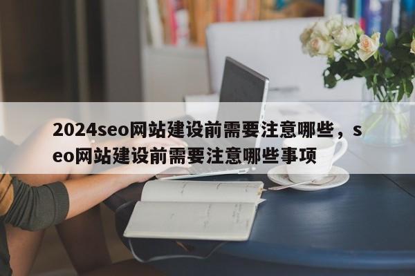 2024seo网站建设前需要注意哪些，seo网站建设前需要注意哪些事项