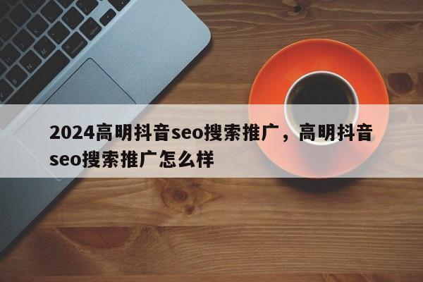 2024高明抖音seo搜索推广，高明抖音seo搜索推广怎么样