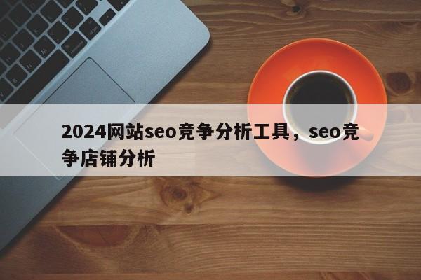 2024网站seo竞争分析工具，seo竞争店铺分析