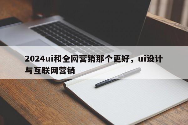 2024ui和全网营销那个更好，ui设计与互联网营销