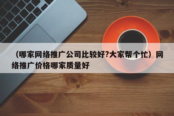 （哪家网络推广公司比较好?大家帮个忙）网络推广价格哪家质量好