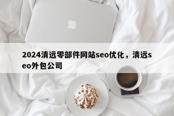 2024清远零部件网站seo优化，清远seo外包公司