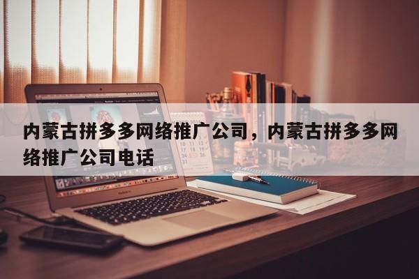 内蒙古拼多多网络推广公司，内蒙古拼多多网络推广公司电话