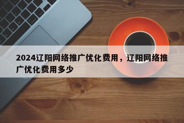 2024辽阳网络推广优化费用，辽阳网络推广优化费用多少