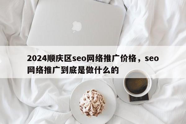 2024顺庆区seo网络推广价格，seo网络推广到底是做什么的