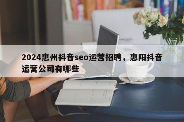 2024惠州抖音seo运营招聘，惠阳抖音运营公司有哪些