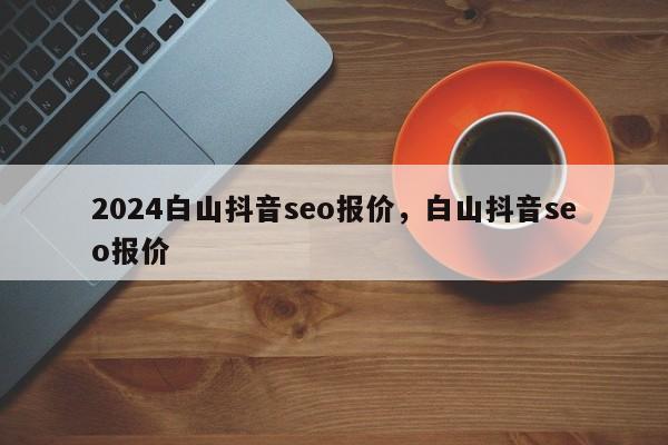 2024白山抖音seo报价，白山抖音seo报价