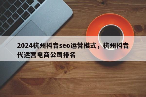 2024杭州抖音seo运营模式，杭州抖音代运营电商公司排名