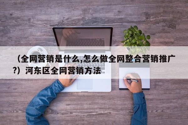 （全网营销是什么,怎么做全网整合营销推广?）河东区全网营销方法