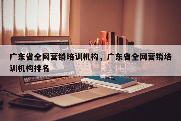 广东省全网营销培训机构，广东省全网营销培训机构排名