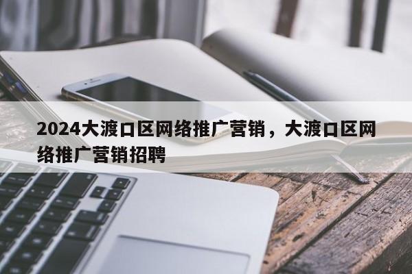 2024大渡口区网络推广营销，大渡口区网络推广营销招聘