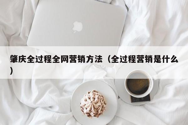 肇庆全过程全网营销方法（全过程营销是什么）