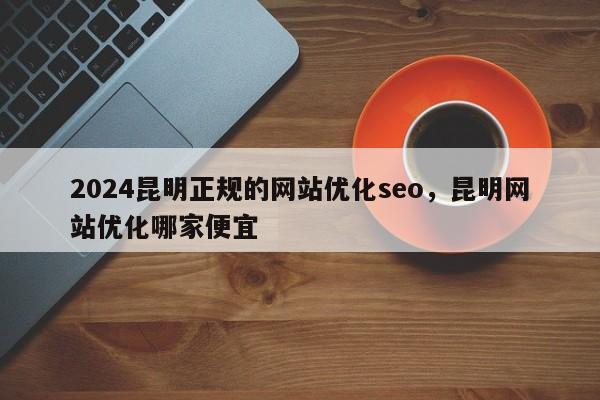 2024昆明正规的网站优化seo，昆明网站优化哪家便宜