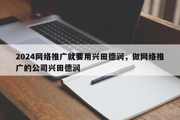 2024网络推广就要用兴田德润，做网络推广的公司兴田德润