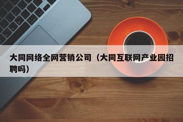 大同网络全网营销公司（大同互联网产业园招聘吗）