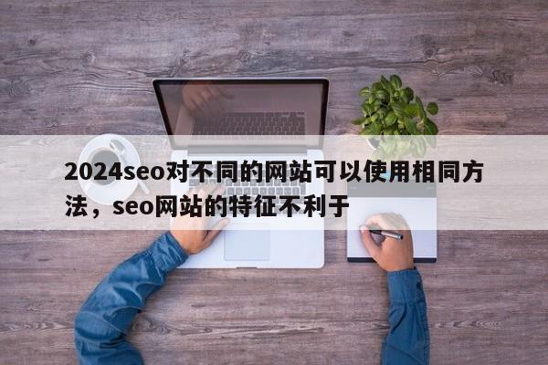 2024seo对不同的网站可以使用相同方法，seo网站的特征不利于