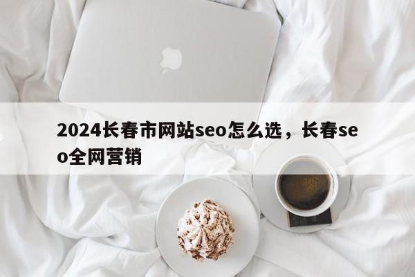 2024长春市网站seo怎么选，长春seo全网营销