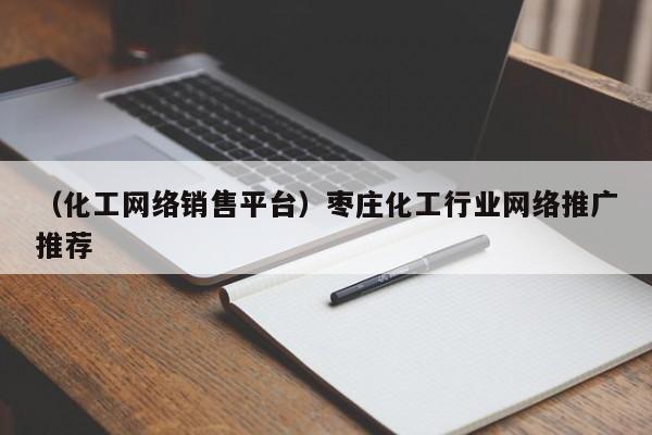 （化工网络销售平台）枣庄化工行业网络推广推荐