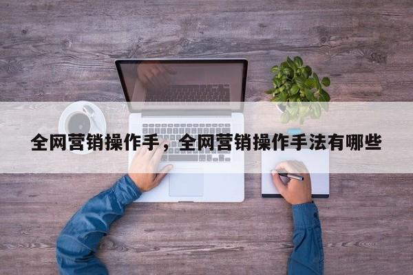 全网营销操作手，全网营销操作手法有哪些