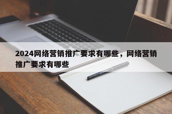 2024网络营销推广要求有哪些，网络营销推广要求有哪些