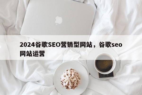 2024谷歌SEO营销型网站，谷歌seo网站运营