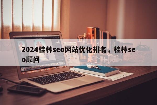 2024桂林seo网站优化排名，桂林seo顾问