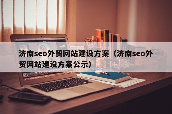 济南seo外贸网站建设方案（济南seo外贸网站建设方案公示）