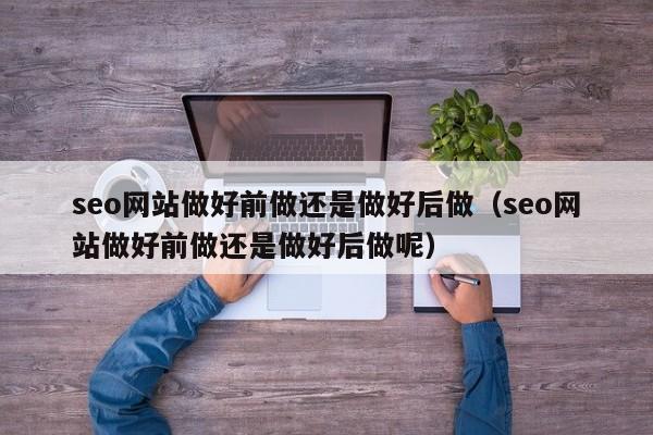 seo网站做好前做还是做好后做（seo网站做好前做还是做好后做呢）