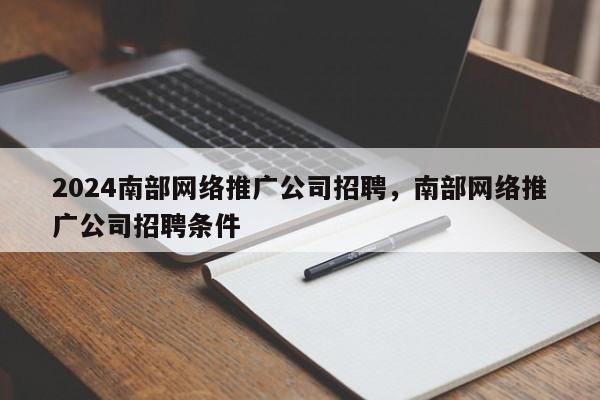 2024南部网络推广公司招聘，南部网络推广公司招聘条件