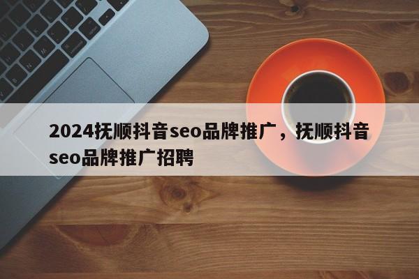 2024抚顺抖音seo品牌推广，抚顺抖音seo品牌推广招聘