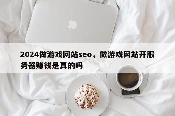 2024做游戏网站seo，做游戏网站开服务器赚钱是真的吗