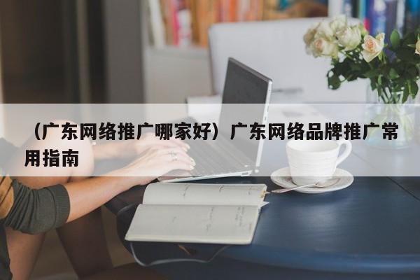 （广东网络推广哪家好）广东网络品牌推广常用指南