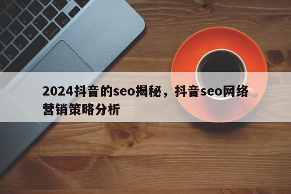 2024抖音的seo揭秘，抖音seo网络营销策略分析