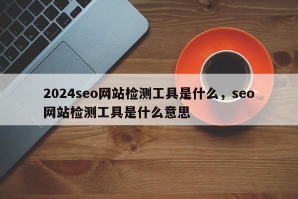 2024seo网站检测工具是什么，seo网站检测工具是什么意思